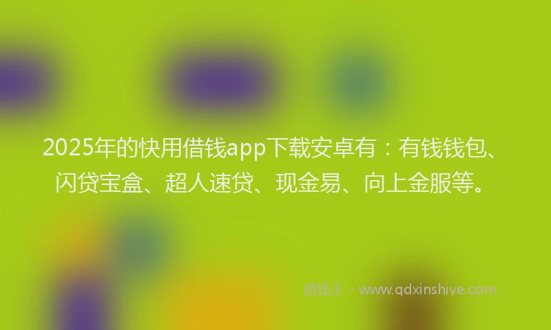 2025年的快用借钱app下载安卓有：有钱钱包、闪贷宝盒、超人速贷、现金易、向上金服等。