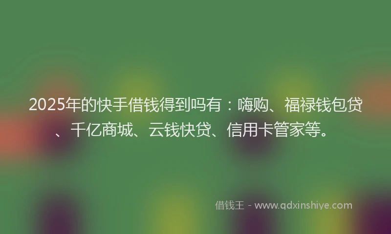 2025年的快手借钱得到吗有：嗨购、福禄钱包贷、千亿商城、云钱快贷、信用卡管家等。