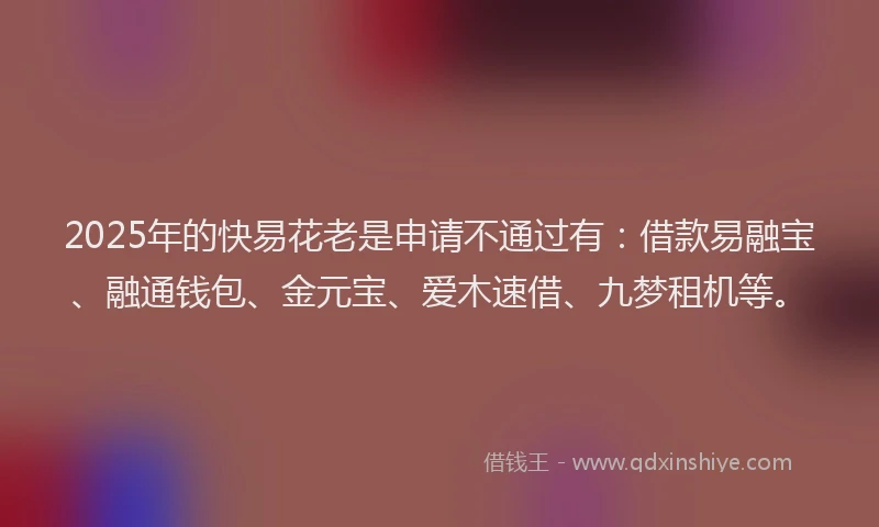 2025年的快易花老是申请不通过有：借款易融宝、融通钱包、金元宝、爱木速借、九梦租机等。