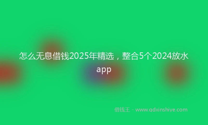 怎么无息借钱2025年精选，整合5个2024放水app