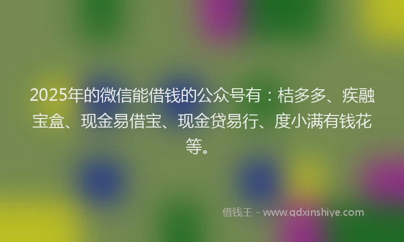 2025年的微信能借钱的公众号有：桔多多、疾融宝盒、现金易借宝、现金贷易行、度小满有钱花等。