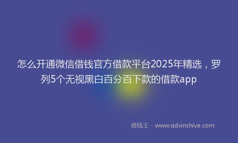 怎么开通微信借钱官方借款平台2025年精选，罗列5个无视黑白百分百下款的借款app