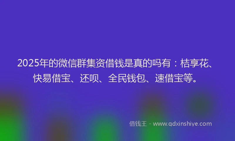 2025年的微信群集资借钱是真的吗有：桔享花、快易借宝、还呗、全民钱包、速借宝等。