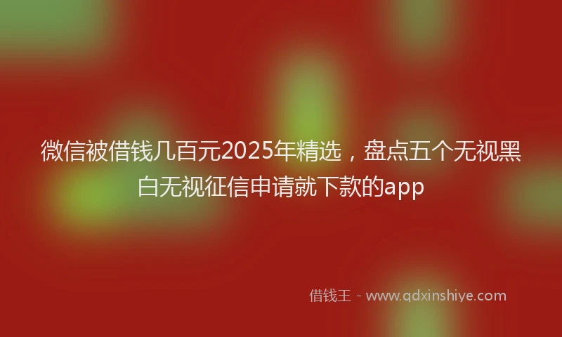 微信被借钱几百元2025年精选，盘点五个无视黑白无视征信申请就下款的app