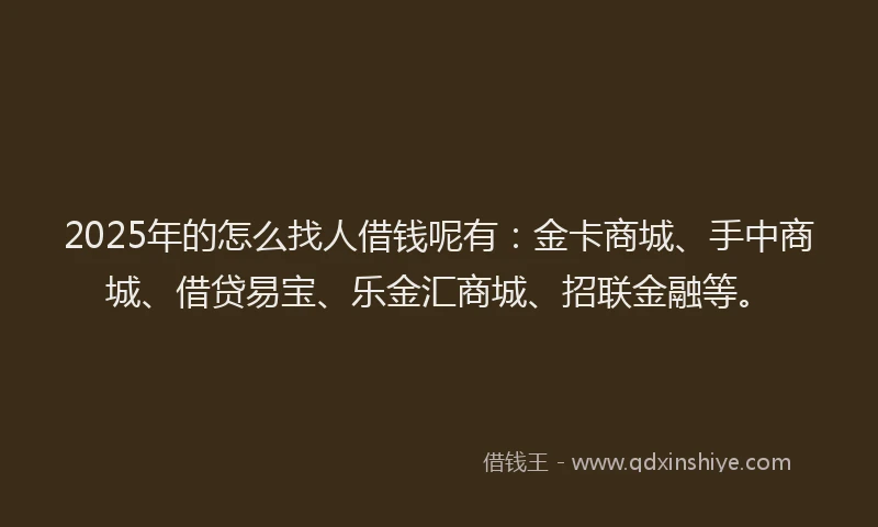2025年的怎么找人借钱呢有：金卡商城、手中商城、借贷易宝、乐金汇商城、招联金融等。