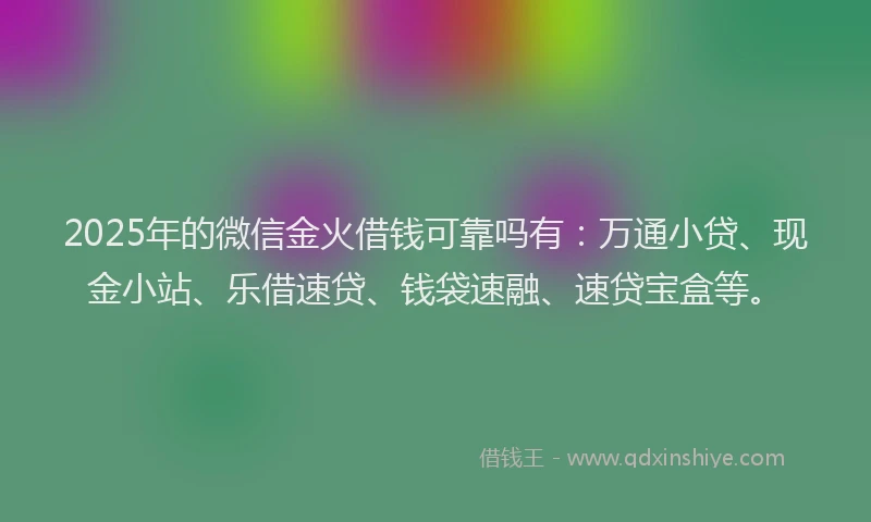 2025年的微信金火借钱可靠吗有：万通小贷、现金小站、乐借速贷、钱袋速融、速贷宝盒等。