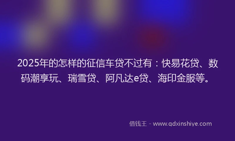 2025年的怎样的征信车贷不过有：快易花贷、数码潮享玩、瑞雪贷、阿凡达e贷、海印金服等。