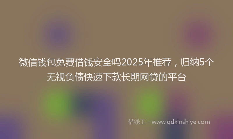 微信钱包免费借钱安全吗2025年推荐，归纳5个无视负债快速下款长期网贷的平台