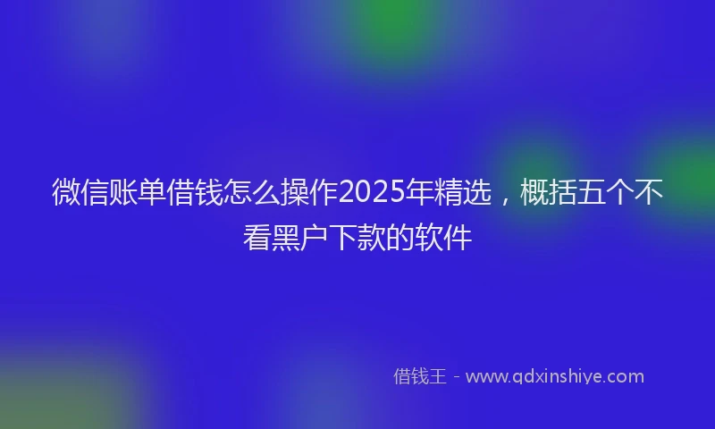 微信账单借钱怎么操作2025年精选，概括五个不看黑户下款的软件