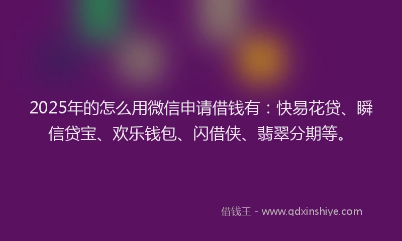 2025年的怎么用微信申请借钱有：快易花贷、瞬信贷宝、欢乐钱包、闪借侠、翡翠分期等。