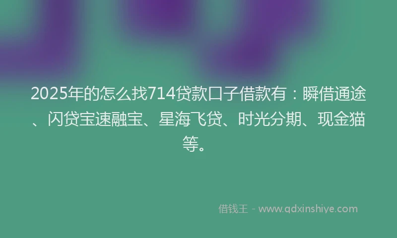 2025年的怎么找714贷款口子借款有：瞬借通途、闪贷宝速融宝、星海飞贷、时光分期、现金猫等。