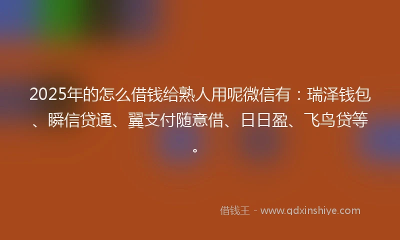 2025年的怎么借钱给熟人用呢微信有：瑞泽钱包、瞬信贷通、翼支付随意借、日日盈、飞鸟贷等。