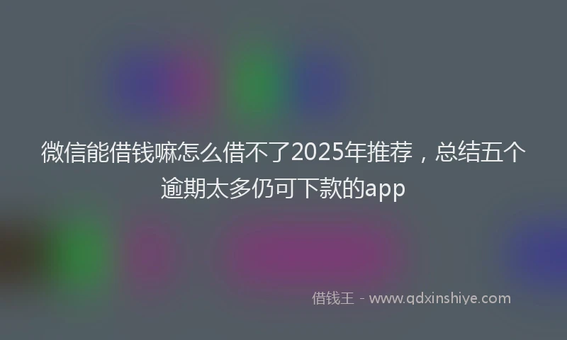 微信能借钱嘛怎么借不了2025年推荐，总结五个逾期太多仍可下款的app