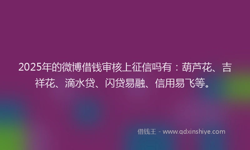 2025年的微博借钱审核上征信吗有：葫芦花、吉祥花、滴水贷、闪贷易融、信用易飞等。