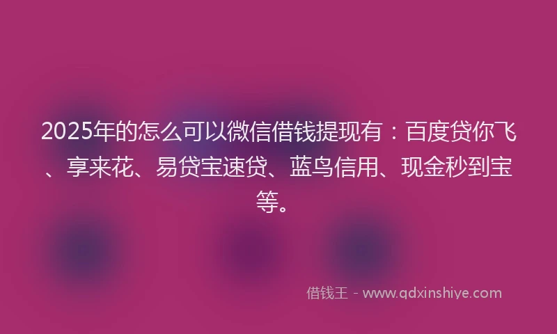 2025年的怎么可以微信借钱提现有：百度贷你飞、享来花、易贷宝速贷、蓝鸟信用、现金秒到宝等。