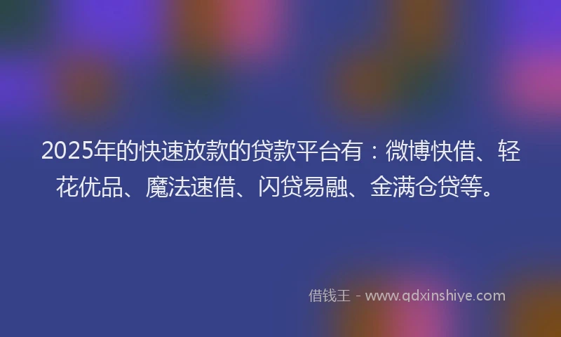 2025年的快速放款的贷款平台有：微博快借、轻花优品、魔法速借、闪贷易融、金满仓贷等。