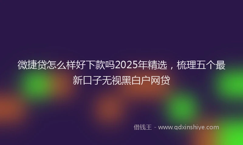 微捷贷怎么样好下款吗2025年精选，梳理五个最新口子无视黑白户网贷