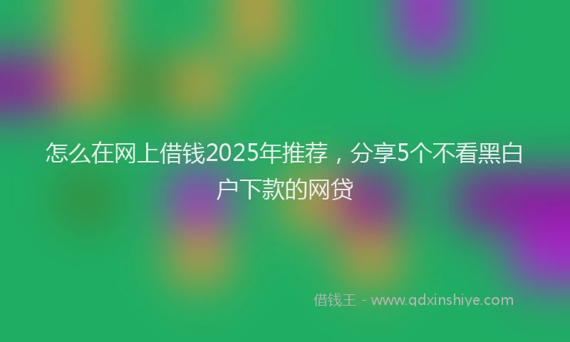 怎么在网上借钱2025年推荐，分享5个不看黑白户下款的网贷