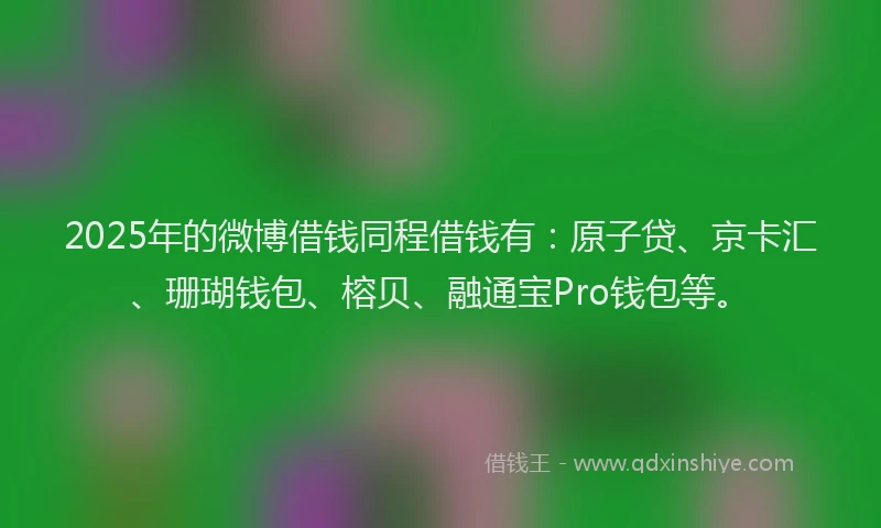 2025年的微博借钱同程借钱有：原子贷、京卡汇、珊瑚钱包、榕贝、融通宝Pro钱包等。