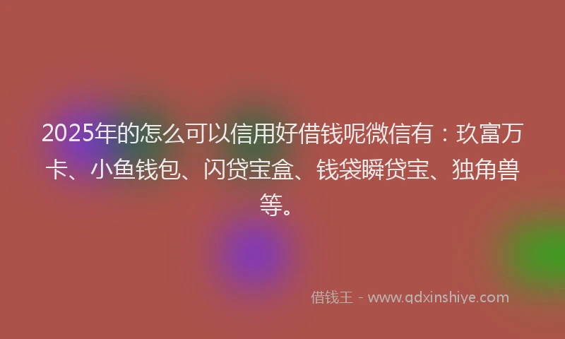 2025年的怎么可以信用好借钱呢微信有：玖富万卡、小鱼钱包、闪贷宝盒、钱袋瞬贷宝、独角兽等。