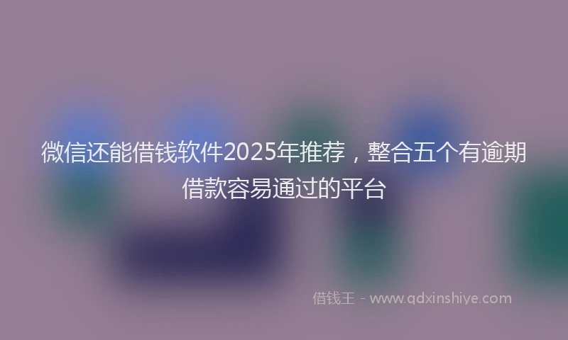 微信还能借钱软件2025年推荐，整合五个有逾期借款容易通过的平台