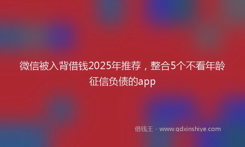 微信被入背借钱2025年推荐，整合5个不看年龄征信负债的app