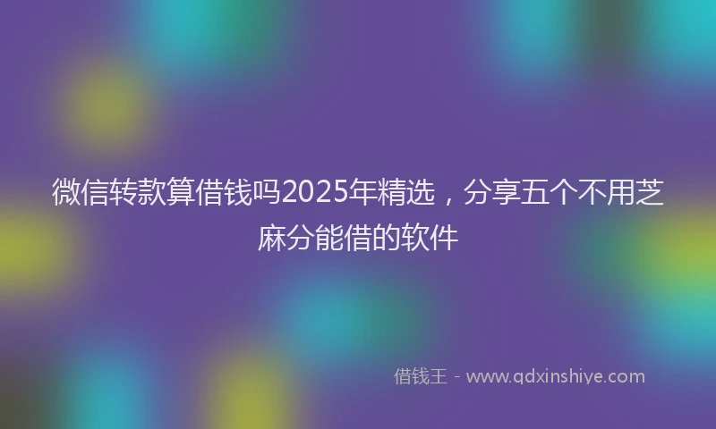 微信转款算借钱吗2025年精选，分享五个不用芝麻分能借的软件