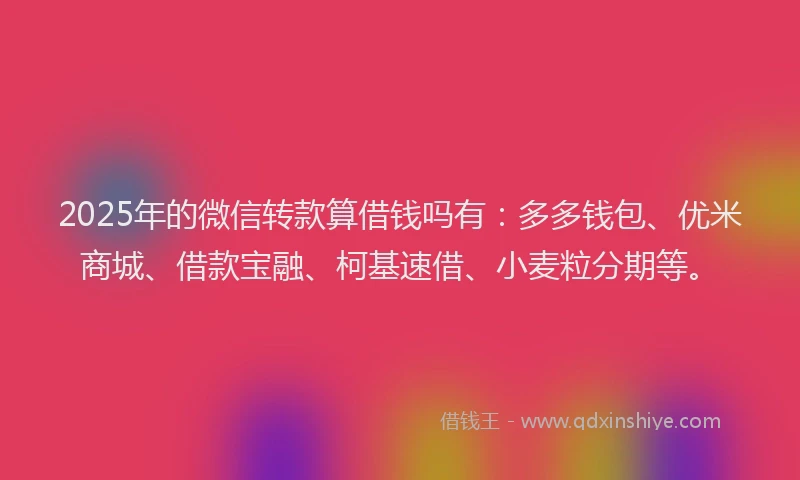 2025年的微信转款算借钱吗有：多多钱包、优米商城、借款宝融、柯基速借、小麦粒分期等。