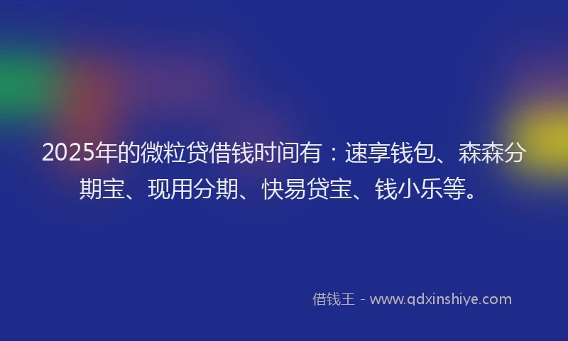2025年的微粒贷借钱时间有：速享钱包、森森分期宝、现用分期、快易贷宝、钱小乐等。