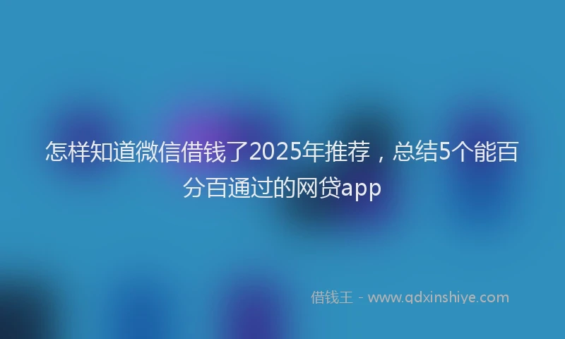 怎样知道微信借钱了2025年推荐，总结5个能百分百通过的网贷app