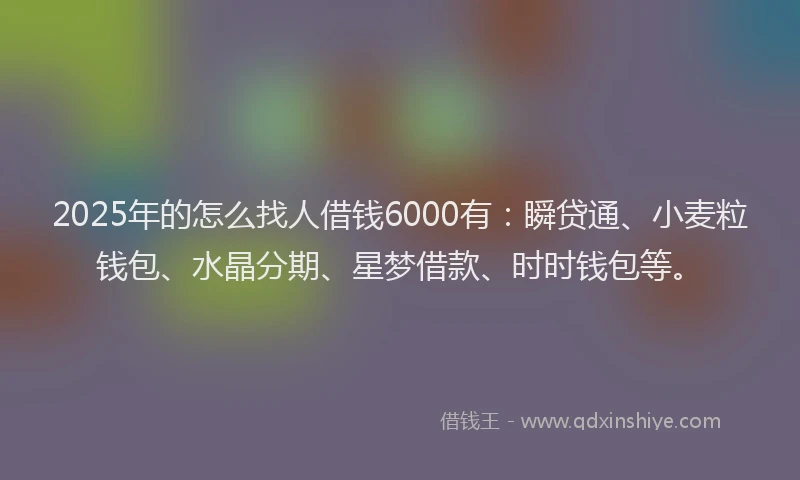2025年的怎么找人借钱6000有：瞬贷通、小麦粒钱包、水晶分期、星梦借款、时时钱包等。