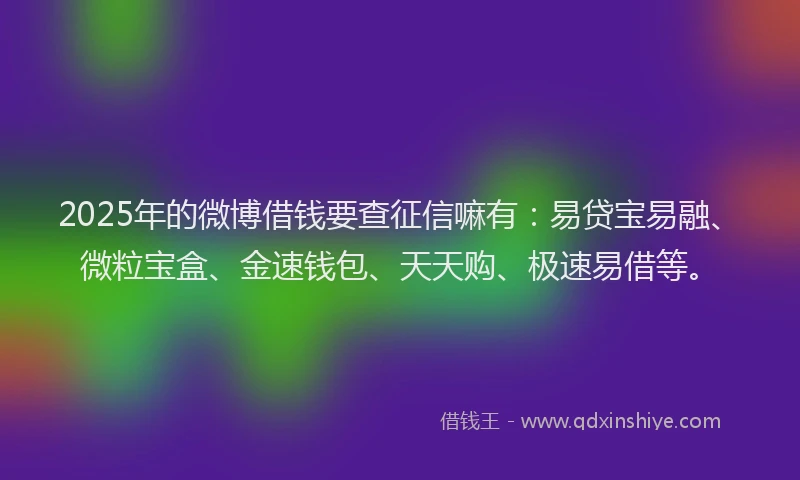 2025年的微博借钱要查征信嘛有：易贷宝易融、微粒宝盒、金速钱包、天天购、极速易借等。