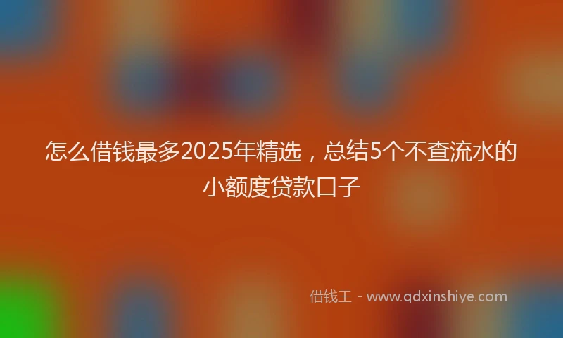 怎么借钱最多2025年精选，总结5个不查流水的小额度贷款口子