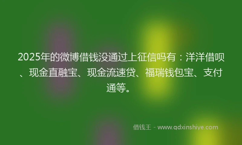 2025年的微博借钱没通过上征信吗有：洋洋借呗、现金直融宝、现金流速贷、福瑞钱包宝、支付通等。