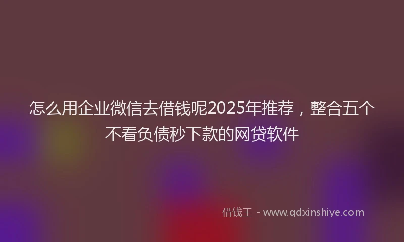 怎么用企业微信去借钱呢2025年推荐，整合五个不看负债秒下款的网贷软件