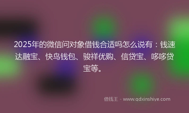 2025年的微信问对象借钱合适吗怎么说有：钱速达融宝、快鸟钱包、骏祥优购、信贷宝、哆哆贷宝等。