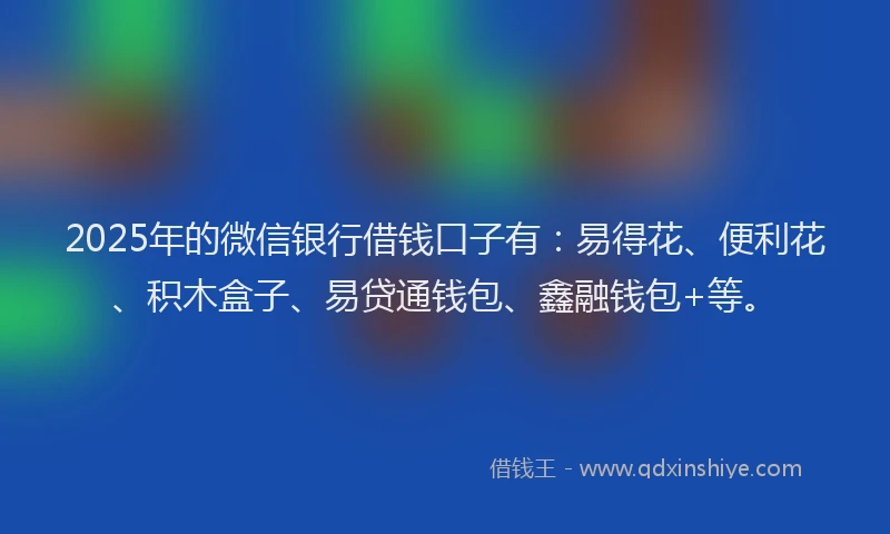 2025年的微信银行借钱口子有：易得花、便利花、积木盒子、易贷通钱包、鑫融钱包+等。