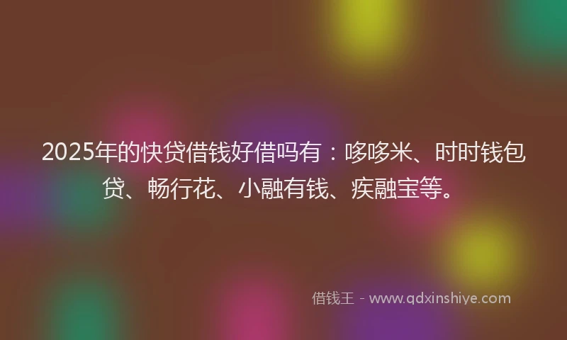 2025年的快贷借钱好借吗有：哆哆米、时时钱包贷、畅行花、小融有钱、疾融宝等。