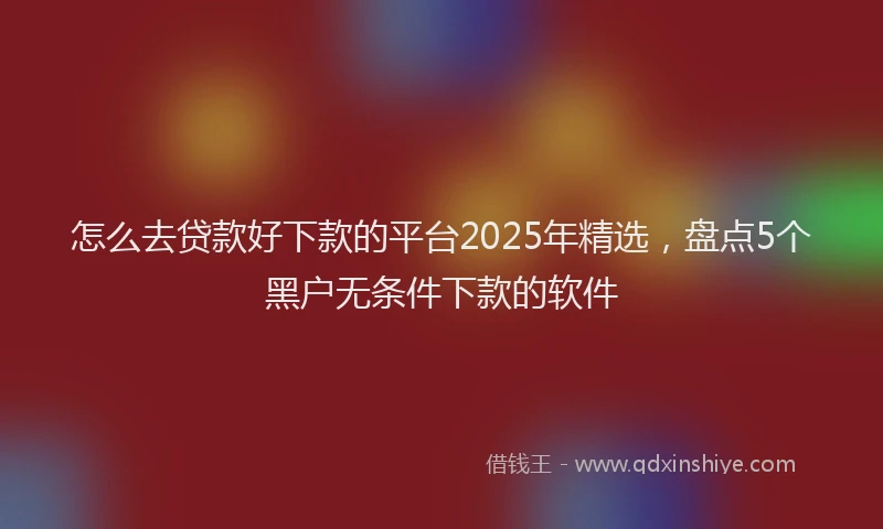 怎么去贷款好下款的平台2025年精选，盘点5个黑户无条件下款的软件