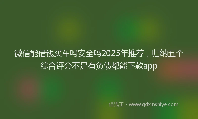微信能借钱买车吗安全吗2025年推荐，归纳五个综合评分不足有负债都能下款app