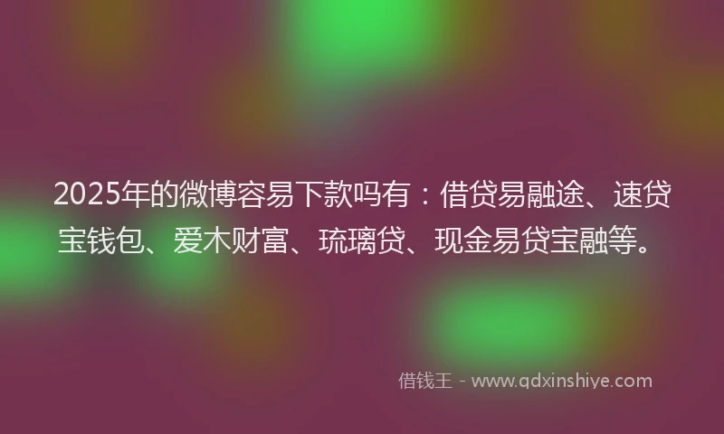 2025年的微博容易下款吗有：借贷易融途、速贷宝钱包、爱木财富、琉璃贷、现金易贷宝融等。