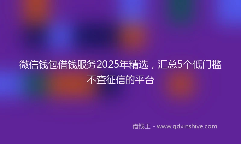 微信钱包借钱服务2025年精选，汇总5个低门槛不查征信的平台