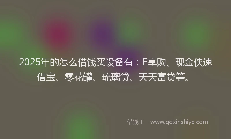 2025年的怎么借钱买设备有：E享购、现金侠速借宝、零花罐、琉璃贷、天天富贷等。
