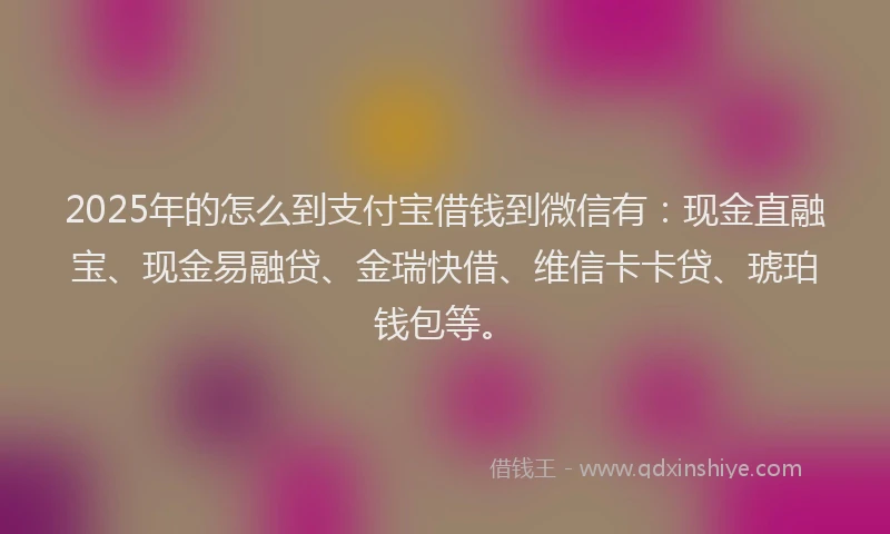 2025年的怎么到支付宝借钱到微信有：现金直融宝、现金易融贷、金瑞快借、维信卡卡贷、琥珀钱包等。