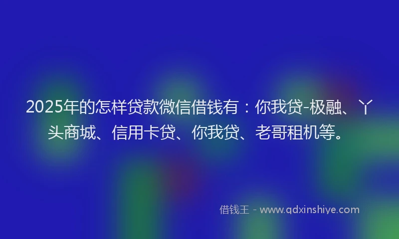 2025年的怎样贷款微信借钱有：你我贷-极融、丫头商城、信用卡贷、你我贷、老哥租机等。