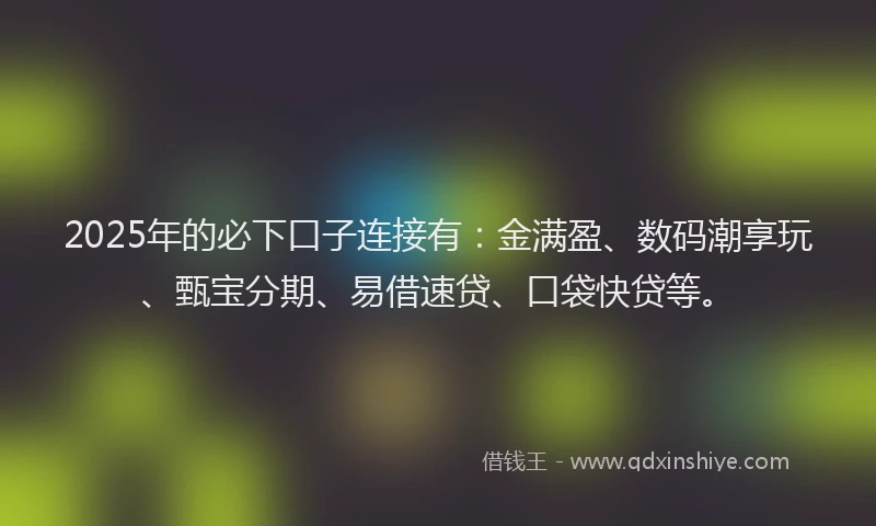 2025年的必下口子连接有：金满盈、数码潮享玩、甄宝分期、易借速贷、口袋快贷等。
