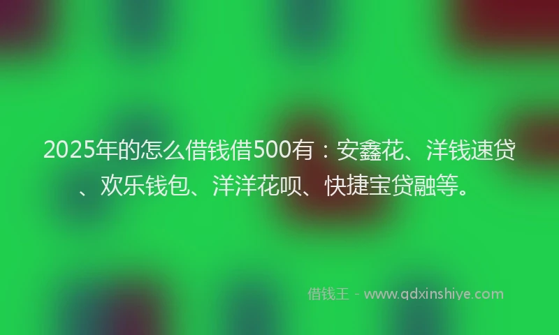 2025年的怎么借钱借500有：安鑫花、洋钱速贷、欢乐钱包、洋洋花呗、快捷宝贷融等。