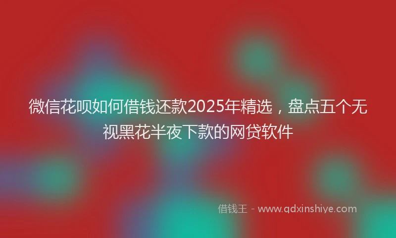 微信花呗如何借钱还款2025年精选，盘点五个无视黑花半夜下款的网贷软件