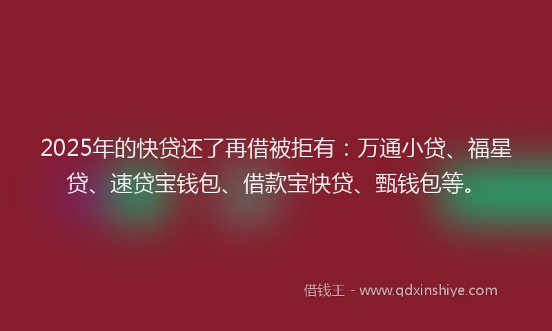 2025年的快贷还了再借被拒有：万通小贷、福星贷、速贷宝钱包、借款宝快贷、甄钱包等。