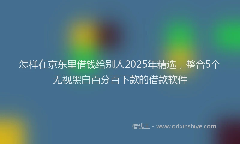 怎样在京东里借钱给别人2025年精选，整合5个无视黑白百分百下款的借款软件
